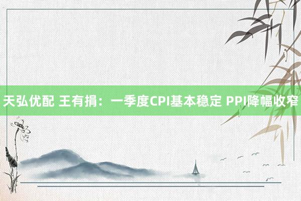 天弘优配 王有捐：一季度CPI基本稳定 PPI降幅收窄