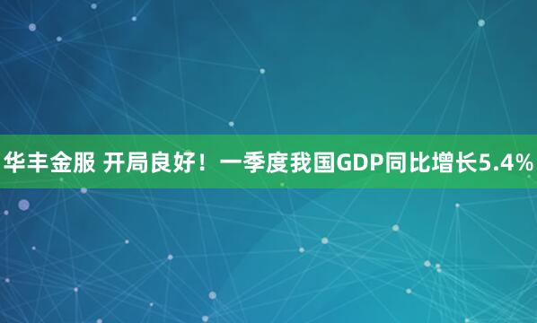 华丰金服 开局良好！一季度我国GDP同比增长5.4%