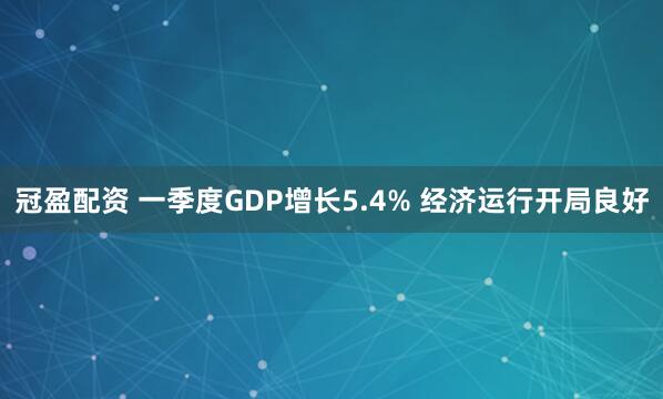 冠盈配资 一季度GDP增长5.4% 经济运行开局良好
