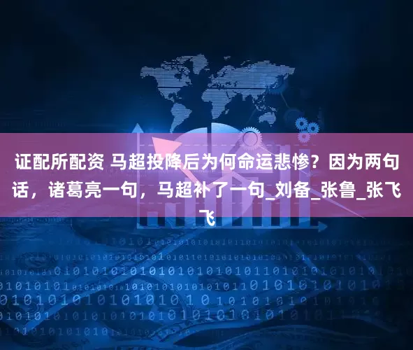 证配所配资 马超投降后为何命运悲惨？因为两句话，诸葛亮一句，马超补了一句_刘备_张鲁_张飞
