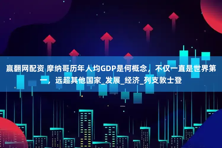 赢翻网配资 摩纳哥历年人均GDP是何概念，不仅一直是世界第一，远超其他国家_发展_经济_列支敦士登
