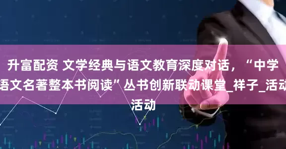 升富配资 文学经典与语文教育深度对话，“中学语文名著整本书阅读”丛书创新联动课堂_祥子_活动