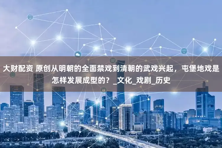 大财配资 原创从明朝的全面禁戏到清朝的武戏兴起，屯堡地戏是怎样发展成型的？_文化_戏剧_历史