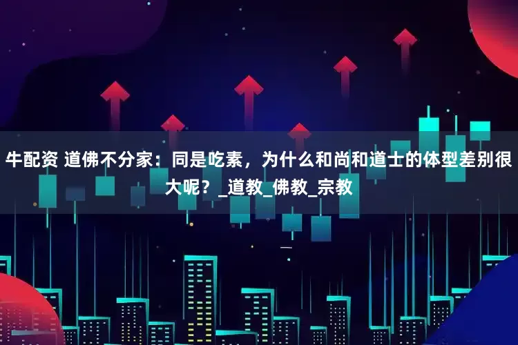 牛配资 道佛不分家：同是吃素，为什么和尚和道士的体型差别很大呢？_道教_佛教_宗教