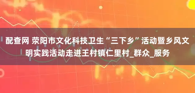 配查网 荥阳市文化科技卫生“三下乡”活动暨乡风文明实践活动走进王村镇仁里村_群众_服务