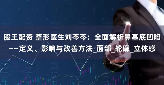 股王配资 整形医生刘芩芩：全面解析鼻基底凹陷——定义、影响与改善方法_面部_轮廓_立体感