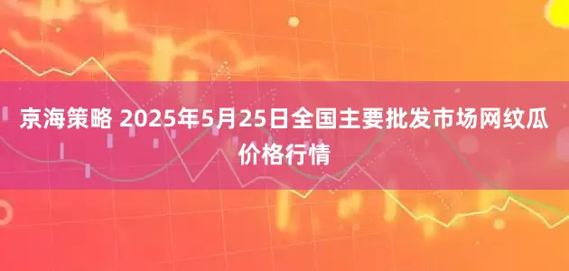 京海策略 2025年5月25日全国主要批发市场网纹瓜价格行情