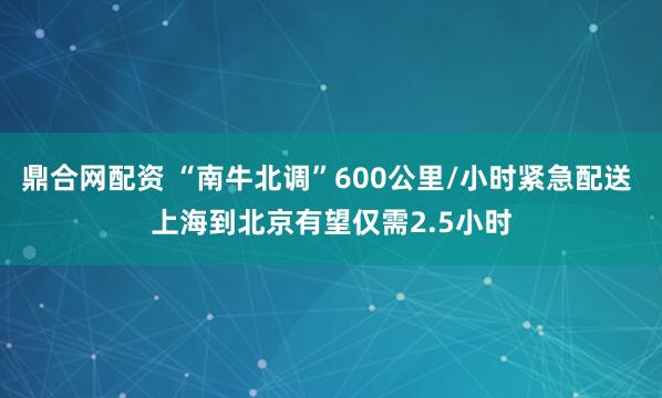 鼎合网配资 “南牛北调”600公里/小时紧急配送 上海到北京有望仅需2.5小时