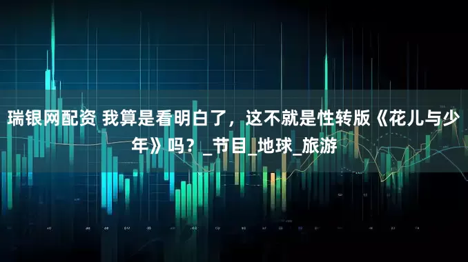 瑞银网配资 我算是看明白了，这不就是性转版《花儿与少年》吗？_节目_地球_旅游