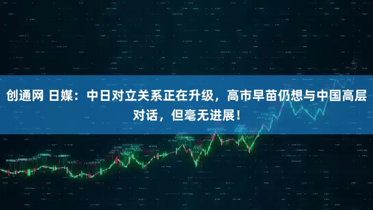 创通网 日媒：中日对立关系正在升级，高市早苗仍想与中国高层对话，但毫无进展！
