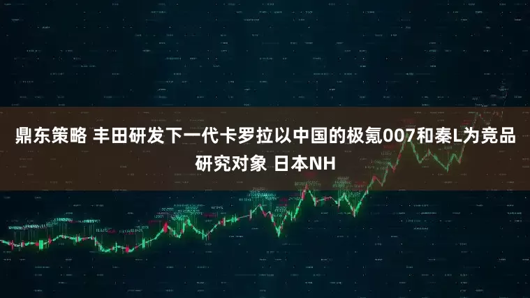 鼎东策略 丰田研发下一代卡罗拉以中国的极氪007和秦L为竞品研究对象 日本NH