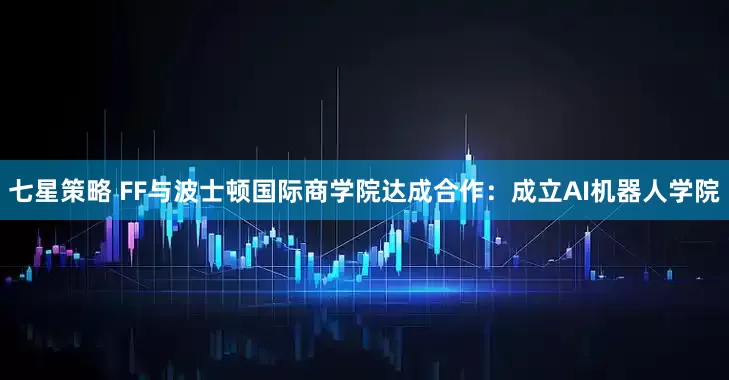 七星策略 FF与波士顿国际商学院达成合作：成立AI机器人学院