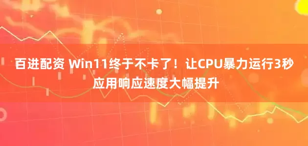 百进配资 Win11终于不卡了！让CPU暴力运行3秒 应用响应速度大幅提升
