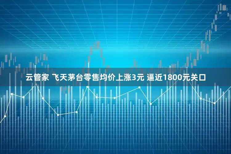 云管家 飞天茅台零售均价上涨3元 逼近1800元关口