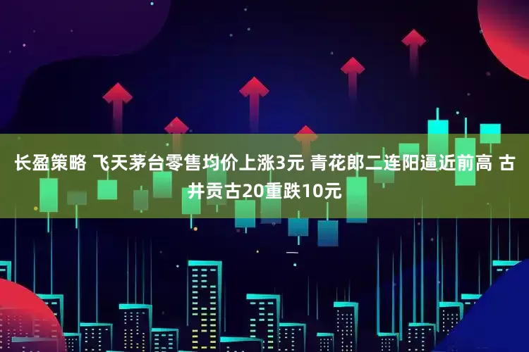 长盈策略 飞天茅台零售均价上涨3元 青花郎二连阳逼近前高 古井贡古20重跌10元